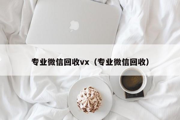 专业微信回收vx（专业微信回收）