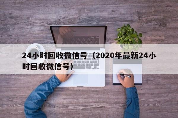 24小时回收微信号（2020年最新24小时回收微信号）